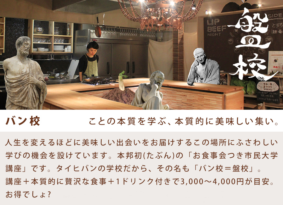 バン校 ことの本質を学ぶ、本質的に美味しい集い。人生を変えるほどに美味しい出会いをお届けするこの場所にふさわしい学びの機会を設けています。本邦初(たぶん)の「お食事会つき市民大学講座」です。タイヒバンの学校だから、その名も「バン校＝盤校」。講座＋本質的に贅沢な食事＋1ドリンク付きで3,000〜4,000円が目安。お得でしょ? ※講座の予約はお電話かfacebookからどうぞ。