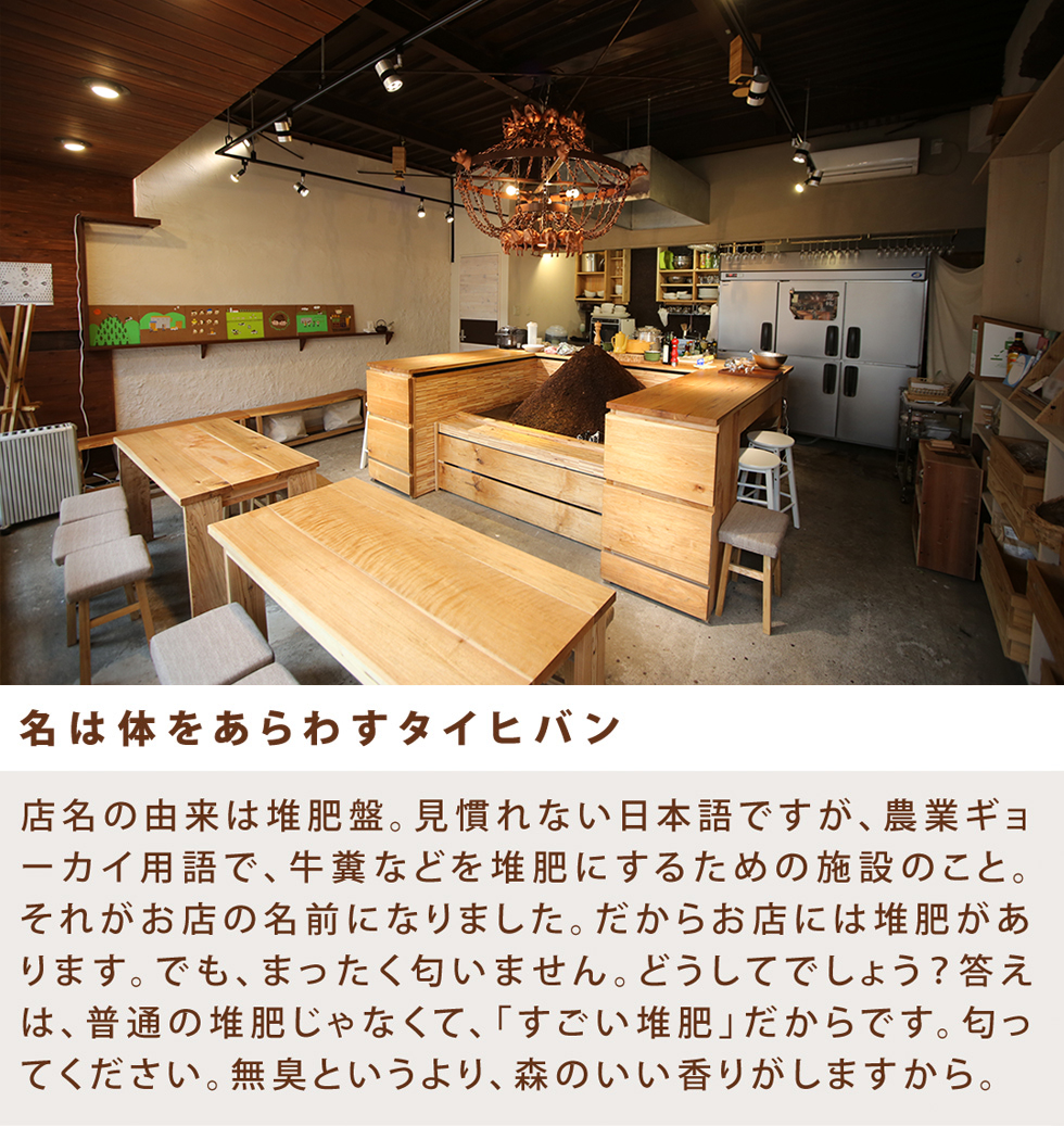 名は体をあらわすタイヒバン 店名の由来は堆肥盤。見慣れない日本語ですが、農業ギョーカイ用語で、牛糞などを堆肥にするための施設のこと。それがお店の名前になりました。だからお店には堆肥があります。でも、まったく匂いません。どうしてでしょう?答えは、普通の堆肥じゃなくて、「すごい堆肥」だからです。匂ってください。無臭というより、森のいい香りがしますから。
